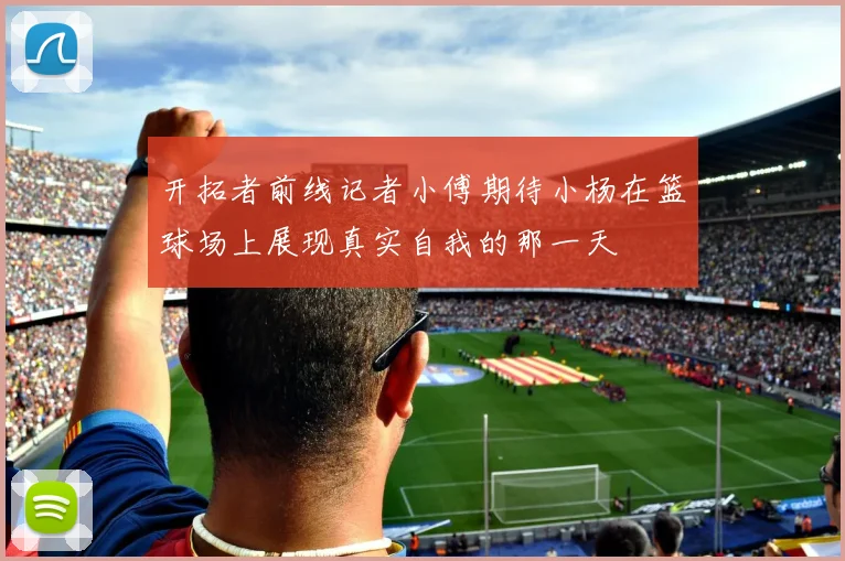 开拓者前线记者小傅期待小杨在篮球场上展现真实自我的那一天