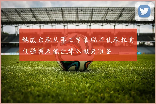 鲍威尔承认第三节表现不佳承担责任强调未能让球队做好准备