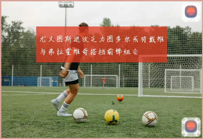 尤文图斯进攻乏力图多尔或将戴维与弗拉霍维奇搭档前锋组合