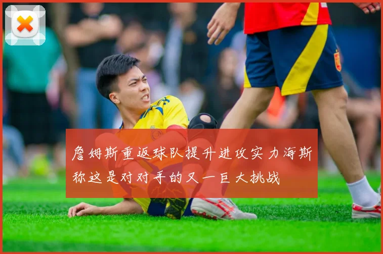 詹姆斯重返球队提升进攻实力海斯称这是对对手的又一巨大挑战