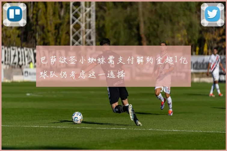 巴萨欲签小蜘蛛需支付解约金超1亿球队仍考虑这一选择