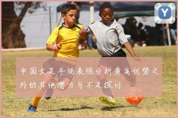中国女足半场表现分析身高优势之外的其他潜力与不足探讨