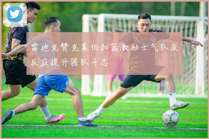 雷迪克赞克莱伯扣篮激励士气队友反应提升团队斗志