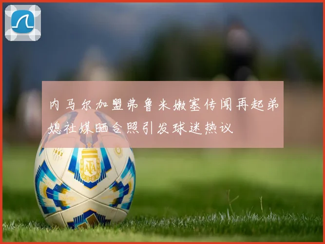 内马尔加盟弗鲁米嫩塞传闻再起弟媳社媒晒合照引发球迷热议