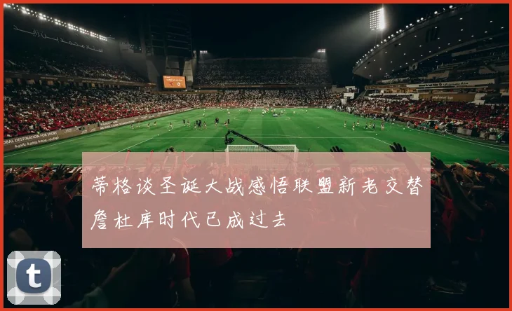 蒂格谈圣诞大战感悟联盟新老交替詹杜库时代已成过去