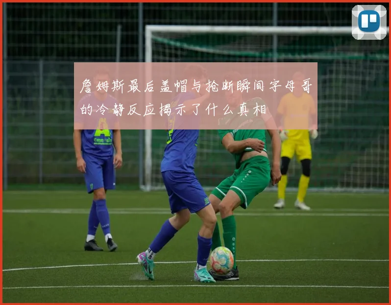 詹姆斯最后盖帽与抢断瞬间字母哥的冷静反应揭示了什么真相