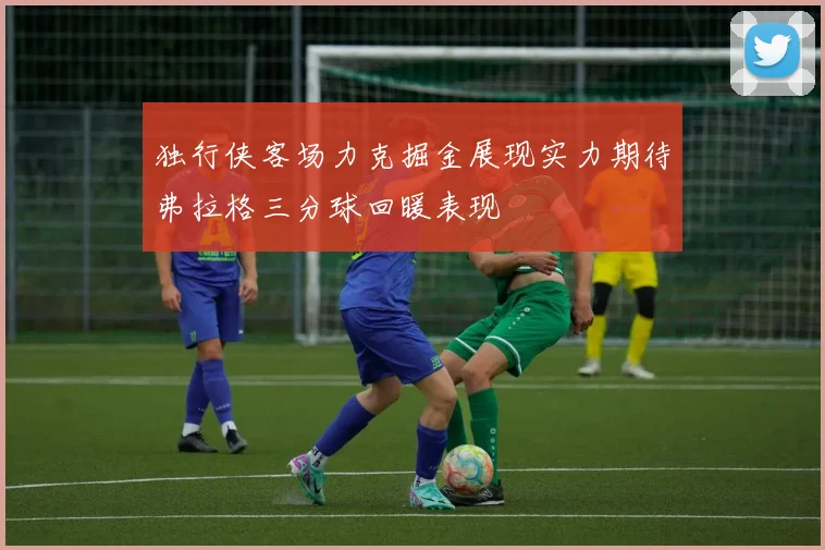 独行侠客场力克掘金展现实力期待弗拉格三分球回暖表现
