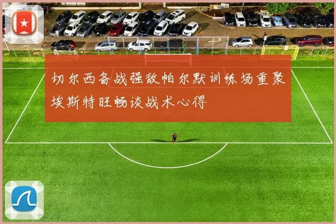 切尔西备战强敌帕尔默训练场重聚埃斯特旺畅谈战术心得