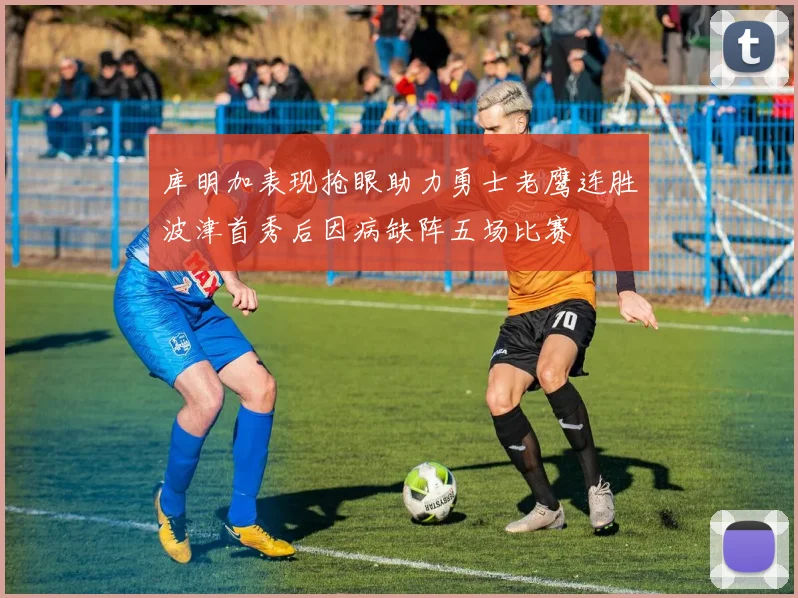 库明加表现抢眼助力勇士老鹰连胜波津首秀后因病缺阵五场比赛