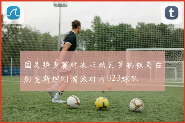国足热身赛对决卡纳瓦罗执教乌兹别克斯坦刚淘汰对方U23球队