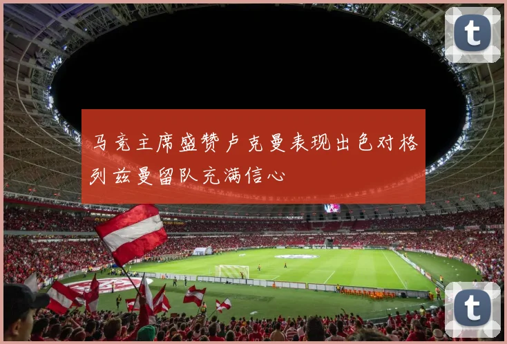 马竞主席盛赞卢克曼表现出色对格列兹曼留队充满信心