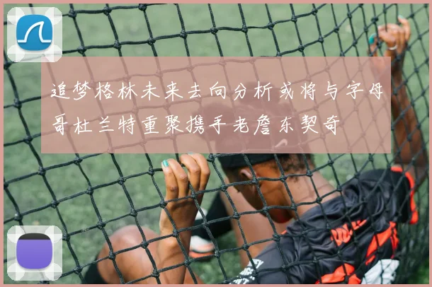 追梦格林未来去向分析或将与字母哥杜兰特重聚携手老詹东契奇