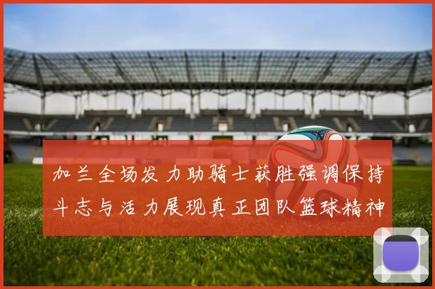 加兰全场发力助骑士获胜强调保持斗志与活力展现真正团队篮球精神