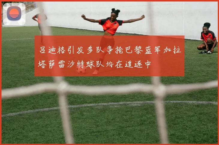 吕迪格引发多队争抢巴黎蓝军加拉塔萨雷沙特球队均在追逐中