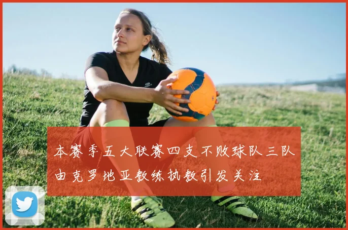 本赛季五大联赛四支不败球队三队由克罗地亚教练执教引发关注
