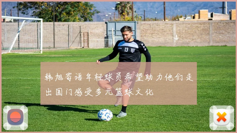 韩旭寄语年轻球员希望助力他们走出国门感受多元篮球文化
