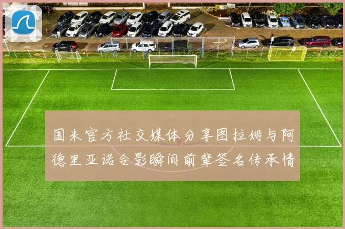 国米官方社交媒体分享图拉姆与阿德里亚诺合影瞬间前辈签名传承情怀