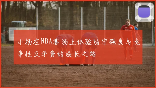 小杨在NBA赛场上体验防守强度与竞争性交学费的成长之路