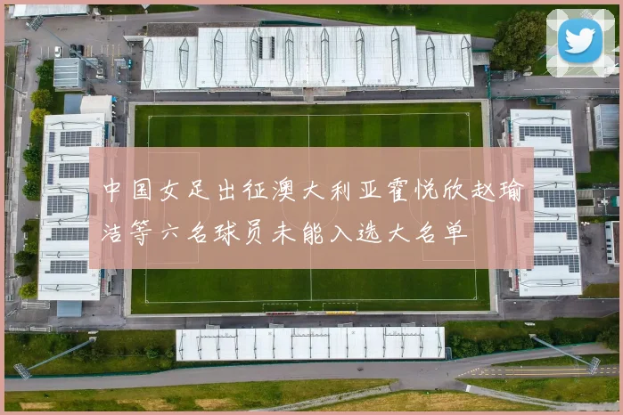 中国女足出征澳大利亚霍悦欣赵瑜洁等六名球员未能入选大名单