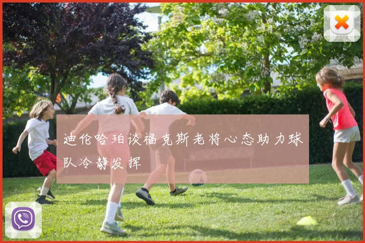 迪伦哈珀谈福克斯老将心态助力球队冷静发挥