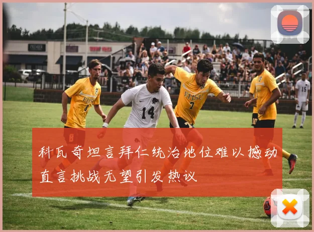 科瓦奇坦言拜仁统治地位难以撼动直言挑战无望引发热议