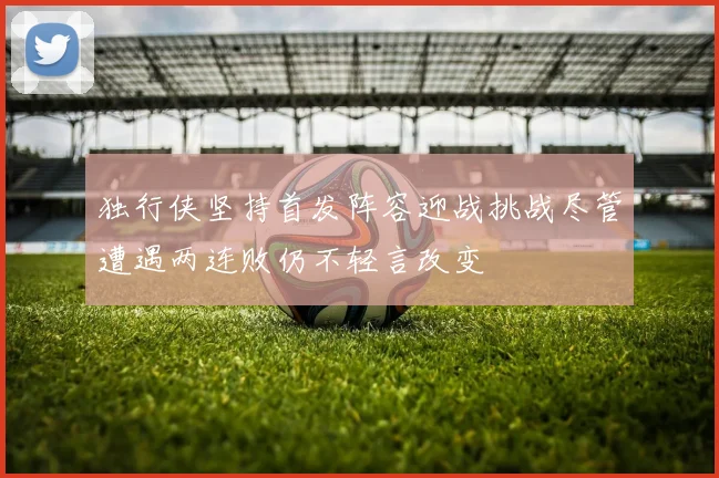 独行侠坚持首发阵容迎战挑战尽管遭遇两连败仍不轻言改变