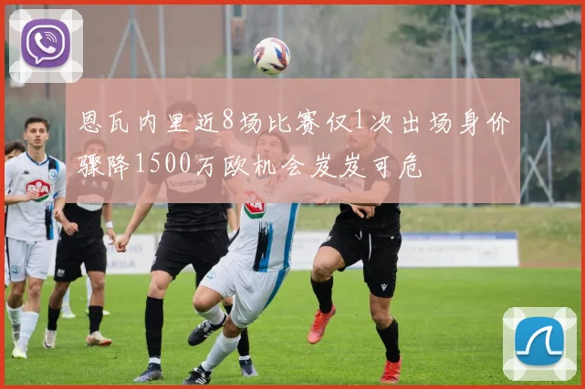 恩瓦内里近8场比赛仅1次出场身价骤降1500万欧机会岌岌可危