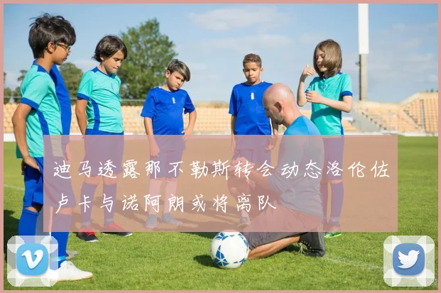 迪马透露那不勒斯转会动态洛伦佐卢卡与诺阿朗或将离队