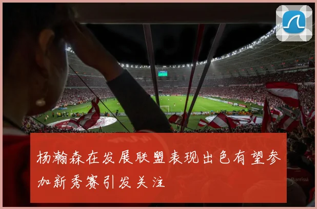 杨瀚森在发展联盟表现出色有望参加新秀赛引发关注