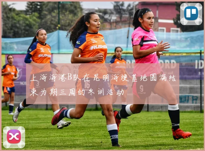 上海海港B队在昆明海埂基地圆满结束为期三周的冬训活动