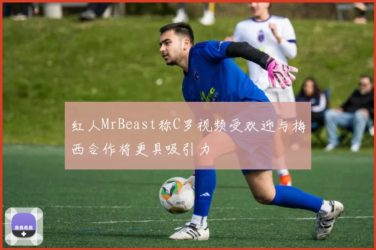 红人MrBeast称C罗视频受欢迎与梅西合作将更具吸引力