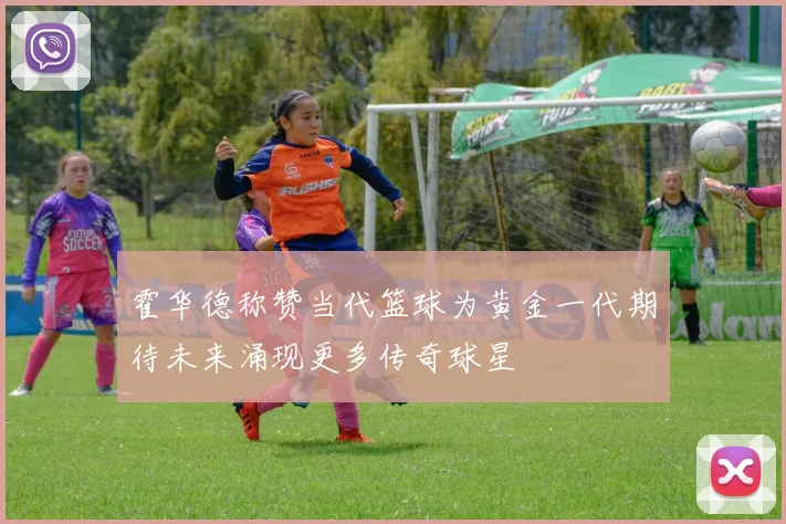 霍华德称赞当代篮球为黄金一代期待未来涌现更多传奇球星
