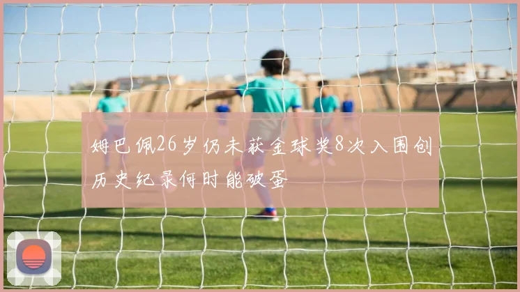 姆巴佩26岁仍未获金球奖8次入围创历史纪录何时能破蛋