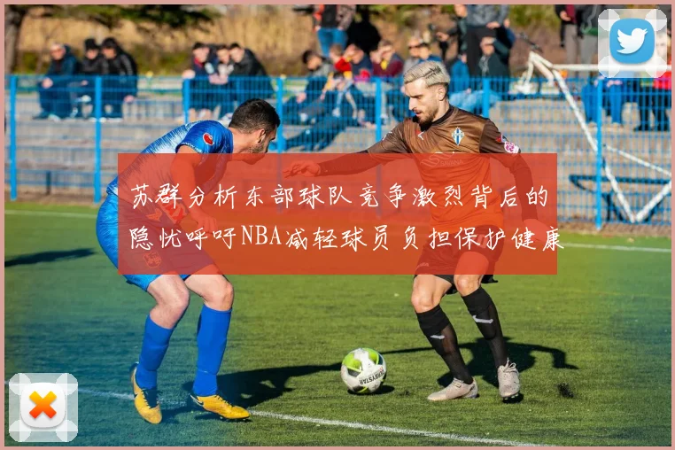 苏群分析东部球队竞争激烈背后的隐忧呼吁NBA减轻球员负担保护健康