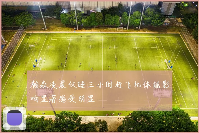 瀚森凌晨仅睡三小时赶飞机体能影响显著感受明显