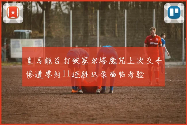 皇马能否打破塞尔塔魔咒上次交手惨遭零封11连胜记录面临考验