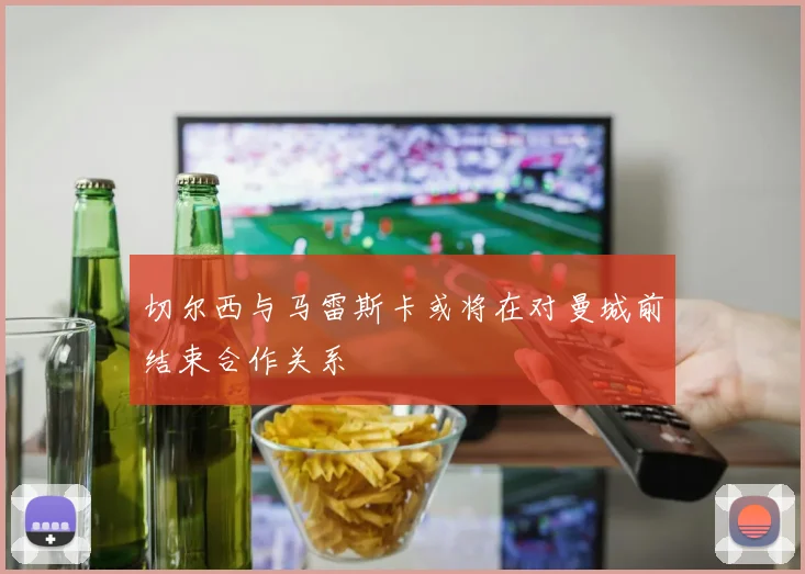 切尔西与马雷斯卡或将在对曼城前结束合作关系