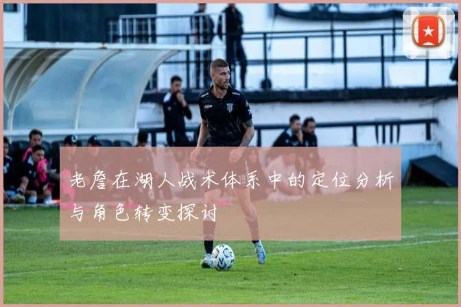 老詹在湖人战术体系中的定位分析与角色转变探讨