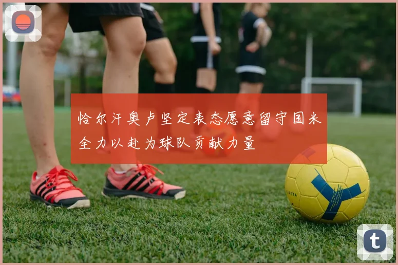 恰尔汗奥卢坚定表态愿意留守国米全力以赴为球队贡献力量