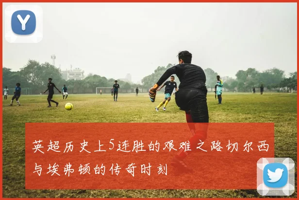英超历史上5连胜的艰难之路切尔西与埃弗顿的传奇时刻